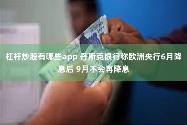 杠杆炒股有哪些app 丹斯克银行称欧洲央行6月降息后 9月不会再降息