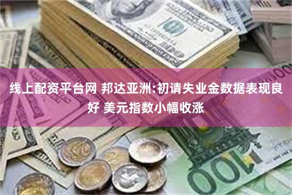 线上配资平台网 邦达亚洲:初请失业金数据表现良好 美元指数小幅收涨