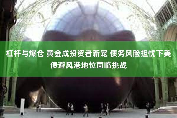 杠杆与爆仓 黄金成投资者新宠 债务风险担忧下美债避风港地位面临挑战