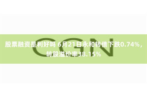 股票融资是利好吗 6月21日永和转债下跌0.74%，转股溢价率38.15%