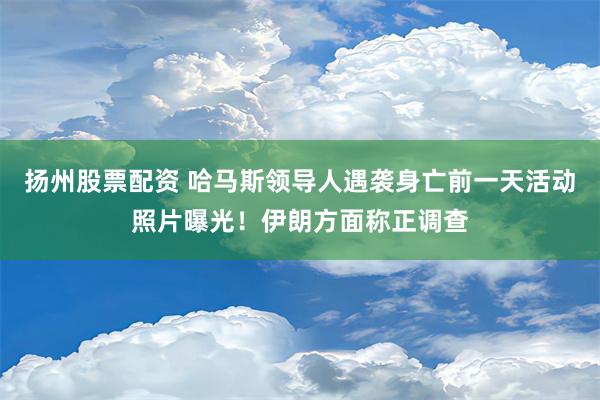 扬州股票配资 哈马斯领导人遇袭身亡前一天活动照片曝光！伊朗方面称正调查