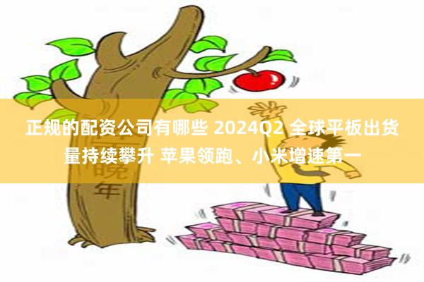 正规的配资公司有哪些 2024Q2 全球平板出货量持续攀升 苹果领跑、小米增速第一