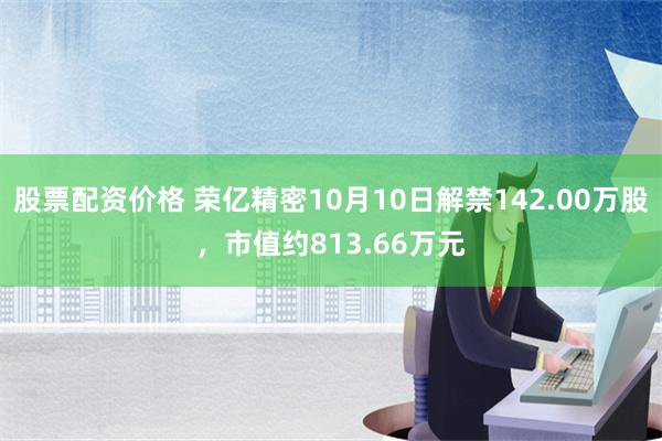 股票配资价格 荣亿精密10月10日解禁142.00万股，市值