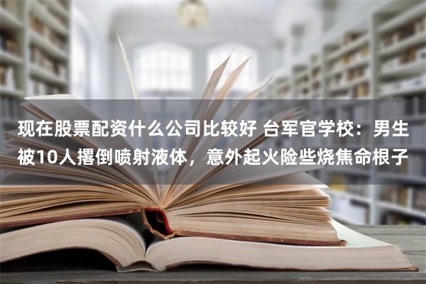 现在股票配资什么公司比较好 台军官学校：男生被10人撂倒喷射