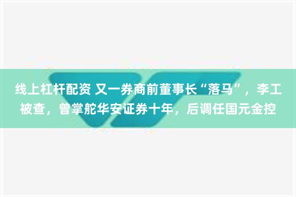 线上杠杆配资 又一券商前董事长“落马”，李工被查，曾掌舵华安