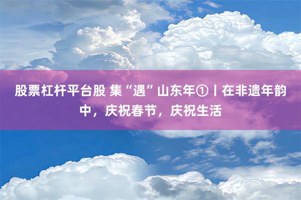 股票杠杆平台股 集“遇”山东年①丨在非遗年韵中，庆祝春节，庆