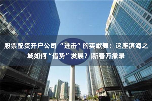 股票配资开户公司 “进击”的英歌舞：这座滨海之城如何“借势”