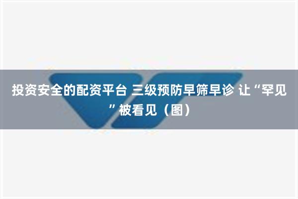 投资安全的配资平台 三级预防早筛早诊 让“罕见”被看见（图）